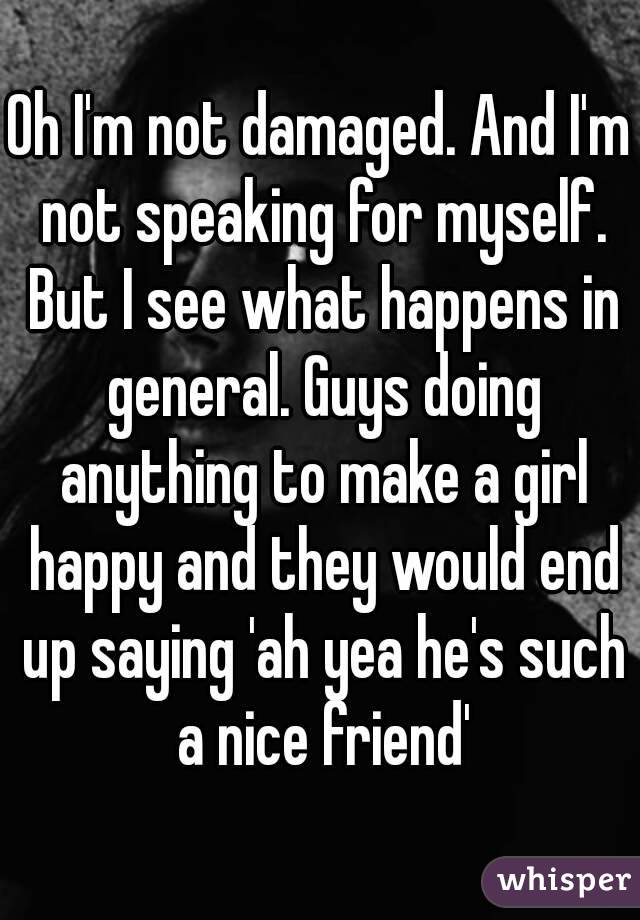 Oh I'm not damaged. And I'm not speaking for myself. But I see what happens in general. Guys doing anything to make a girl happy and they would end up saying 'ah yea he's such a nice friend'