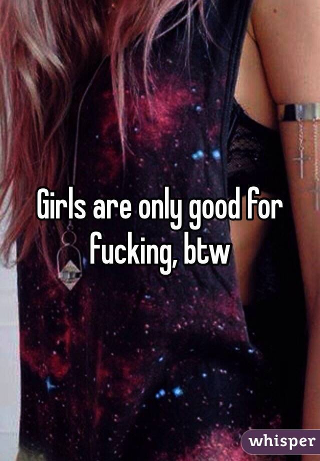 Girls are only good for fucking, btw