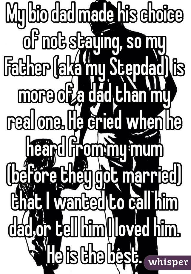 My bio dad made his choice of not staying, so my Father (aka my Stepdad) is more of a dad than my real one. He cried when he heard from my mum (before they got married) that I wanted to call him dad or tell him I loved him. He is the best.