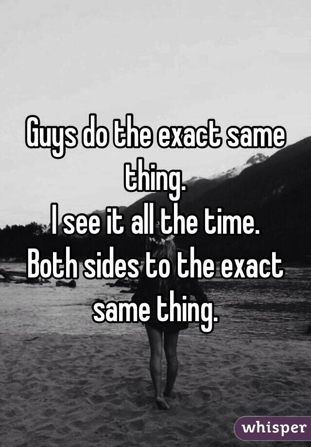 Guys do the exact same thing.
I see it all the time.
Both sides to the exact same thing.