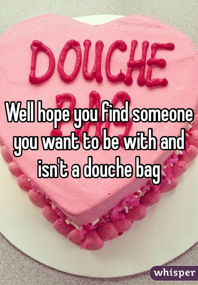 Well hope you find someone you want to be with and isn't a douche bag