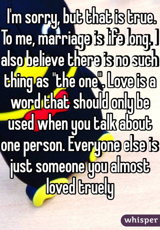  I'm sorry, but that is true. To me, marriage is life long. I also believe there is no such thing as "the one". Love is a word that should only be used when you talk about one person. Everyone else is just someone you almost loved truely