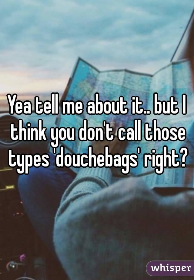 Yea tell me about it.. but I think you don't call those types 'douchebags' right?