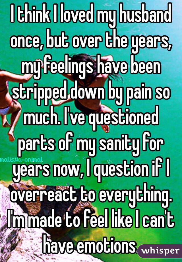 I think I loved my husband once, but over the years, my feelings have been stripped down by pain so much. I've questioned parts of my sanity for years now, I question if I overreact to everything. I'm made to feel like I can't have emotions.