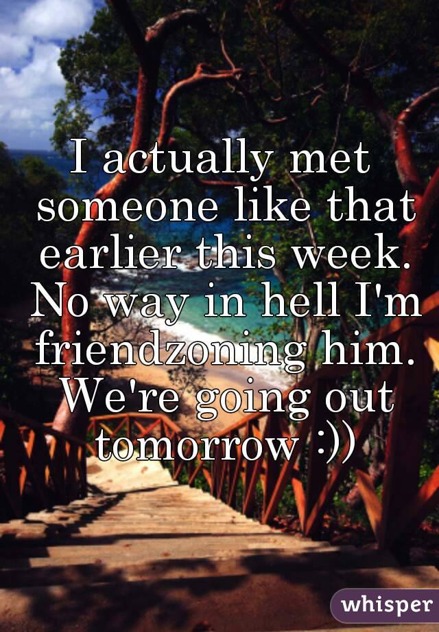 I actually met someone like that earlier this week. No way in hell I'm friendzoning him. We're going out tomorrow :))