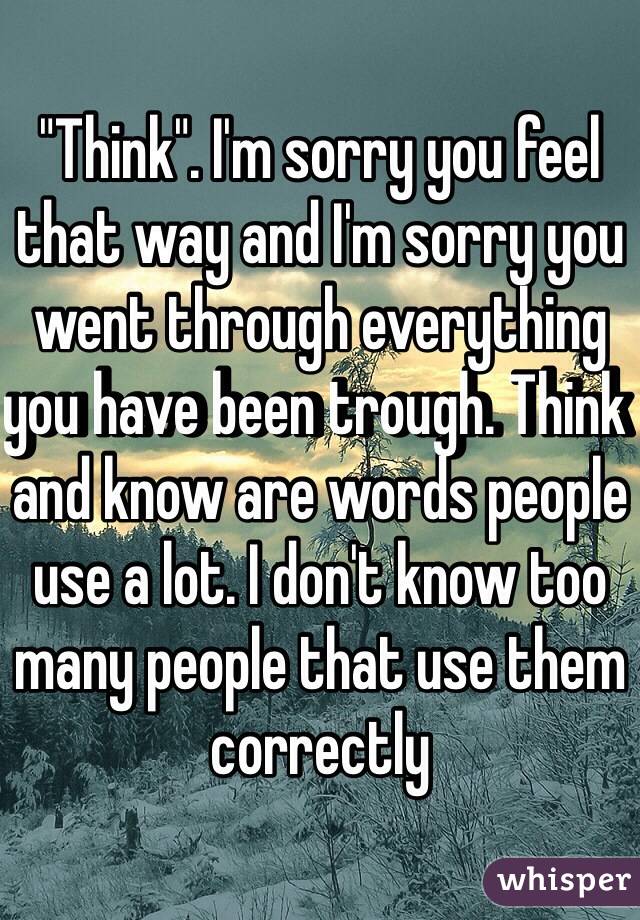 "Think". I'm sorry you feel that way and I'm sorry you went through everything you have been trough. Think and know are words people use a lot. I don't know too many people that use them correctly