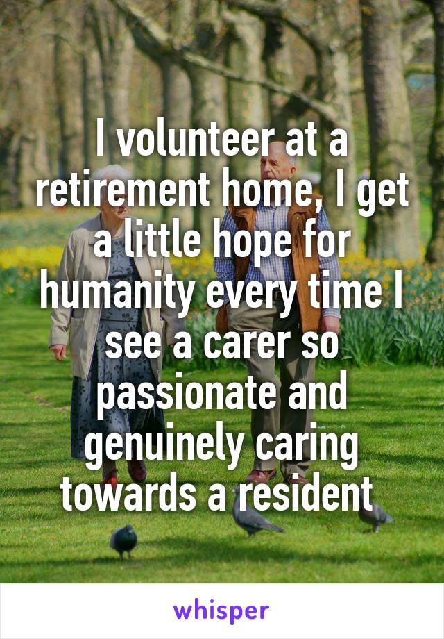 I volunteer at a retirement home, I get a little hope for humanity every time I see a carer so passionate and genuinely caring towards a resident 