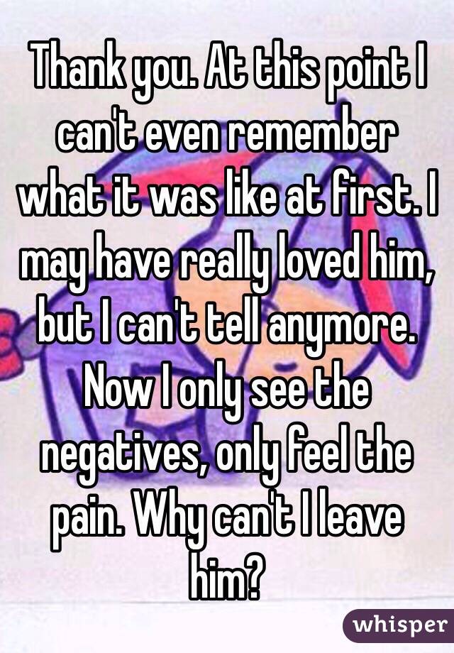 Thank you. At this point I can't even remember what it was like at first. I may have really loved him, but I can't tell anymore. Now I only see the negatives, only feel the pain. Why can't I leave him?