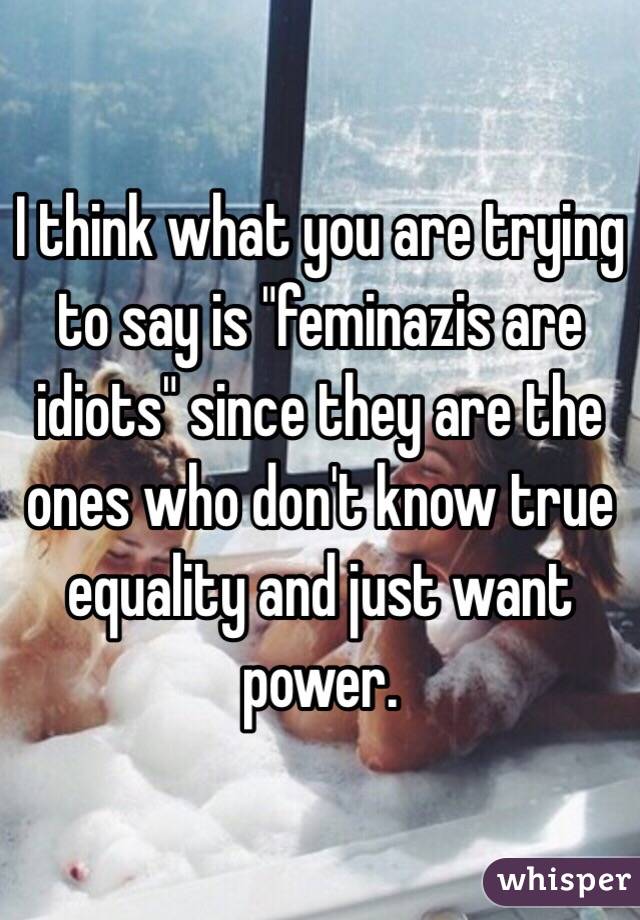 I think what you are trying to say is "feminazis are idiots" since they are the ones who don't know true equality and just want power.