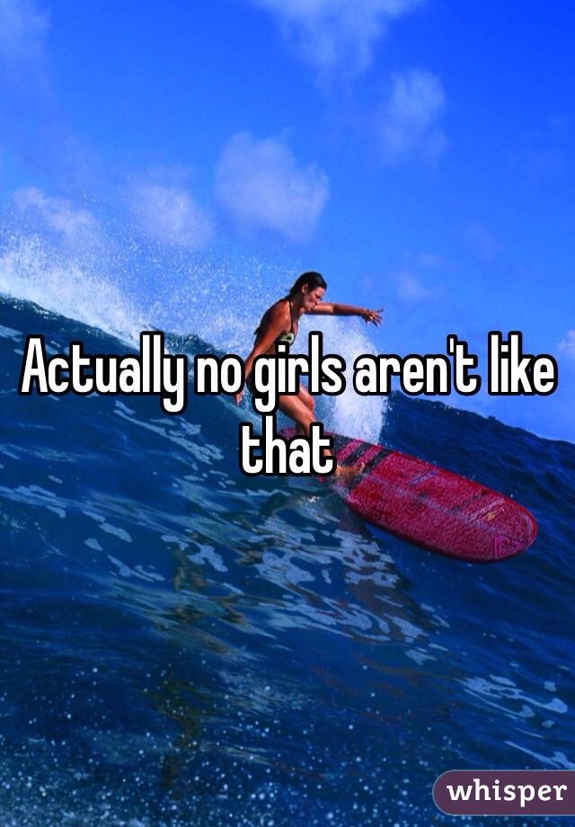 Actually no girls aren't like that 