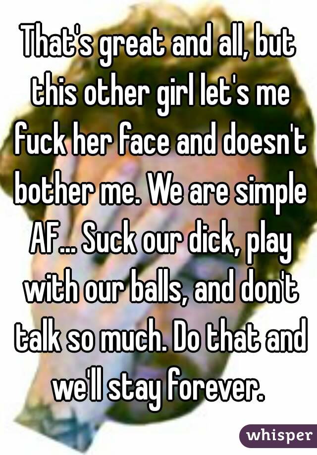 That's great and all, but this other girl let's me fuck her face and doesn't bother me. We are simple AF... Suck our dick, play with our balls, and don't talk so much. Do that and we'll stay forever. 