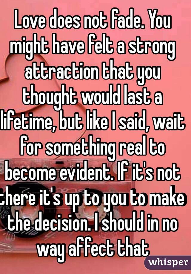 Love does not fade. You might have felt a strong attraction that you thought would last a lifetime, but like I said, wait for something real to become evident. If it's not there it's up to you to make the decision. I should in no way affect that