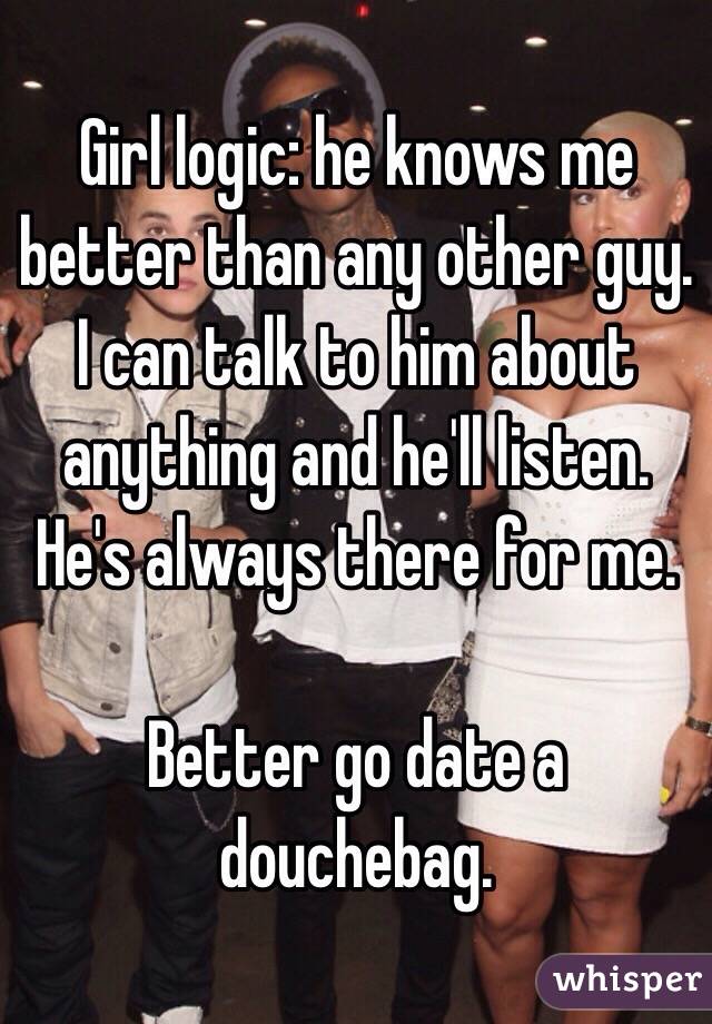 Girl logic: he knows me better than any other guy. I can talk to him about anything and he'll listen. He's always there for me.

Better go date a douchebag.