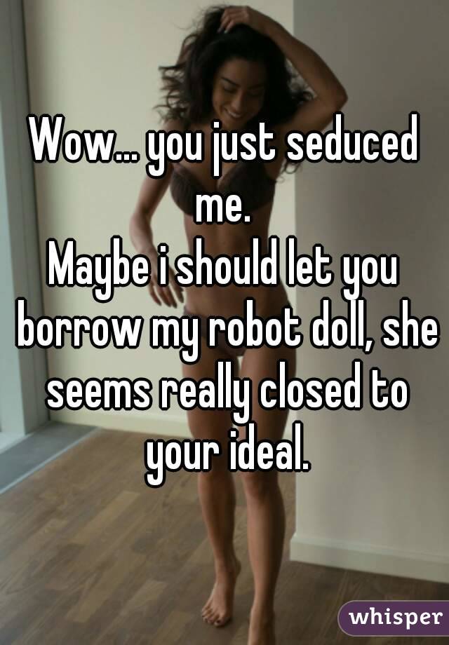 Wow... you just seduced me. 
Maybe i should let you borrow my robot doll, she seems really closed to your ideal.