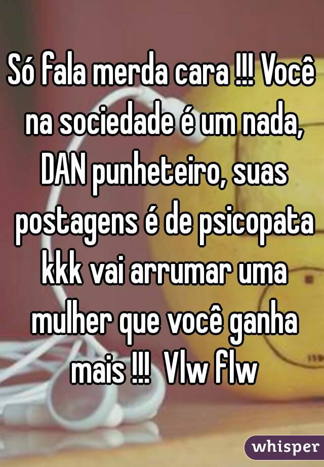 Só fala merda cara !!! Você na sociedade é um nada, DAN punheteiro, suas postagens é de psicopata kkk vai arrumar uma mulher que você ganha mais !!!  Vlw flw