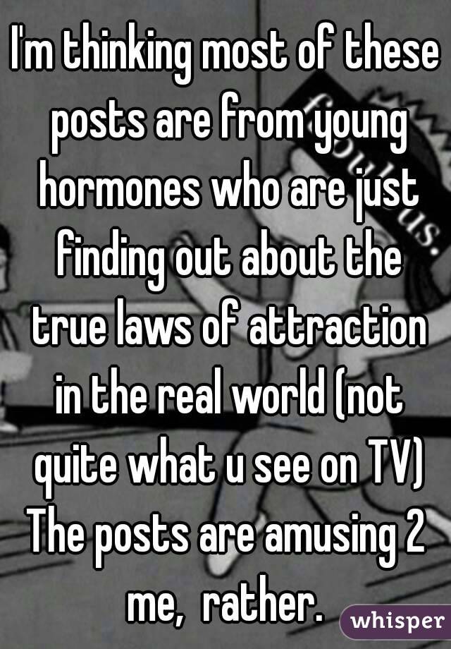 I'm thinking most of these posts are from young hormones who are just finding out about the true laws of attraction in the real world (not quite what u see on TV)
The posts are amusing 2 me,  rather. 