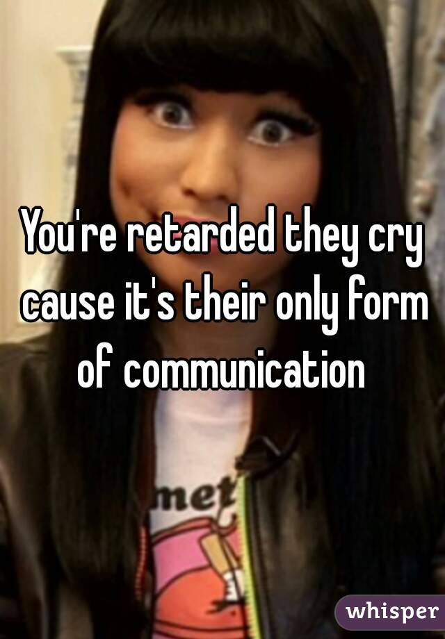 You're retarded they cry cause it's their only form of communication 