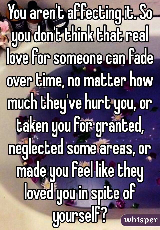 You aren't affecting it. So you don't think that real love for someone can fade over time, no matter how much they've hurt you, or taken you for granted, neglected some areas, or made you feel like they loved you in spite of yourself?