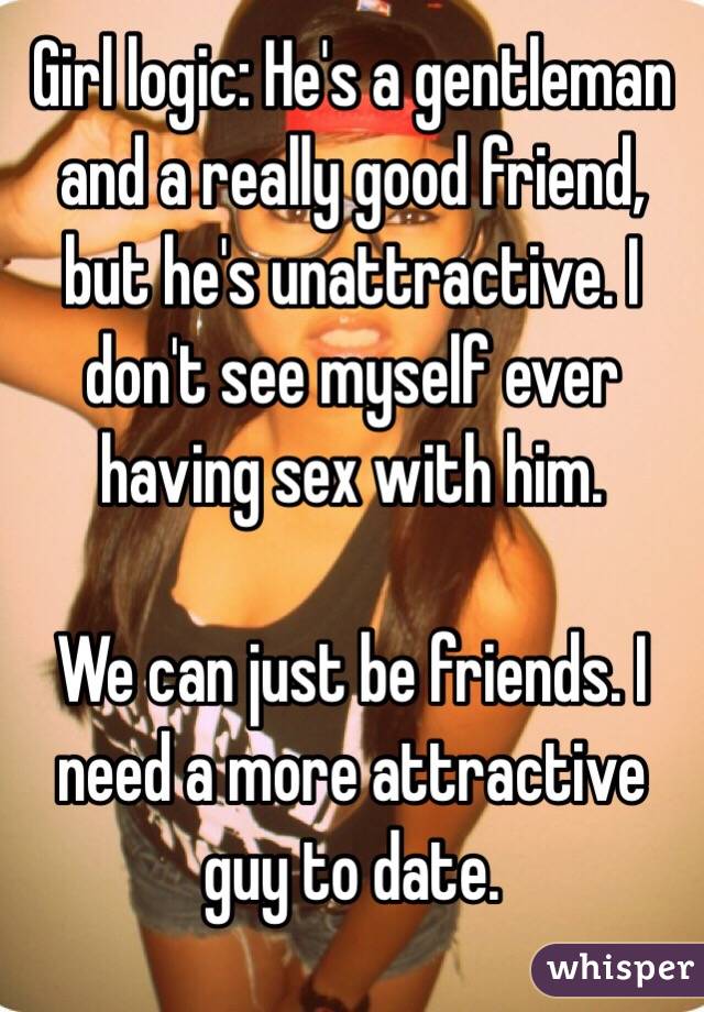 Girl logic: He's a gentleman and a really good friend, but he's unattractive. I don't see myself ever having sex with him.

We can just be friends. I need a more attractive guy to date. 