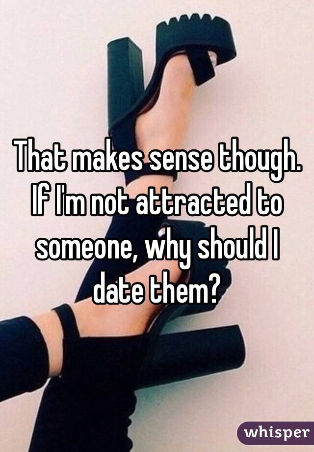 That makes sense though. If I'm not attracted to someone, why should I date them?