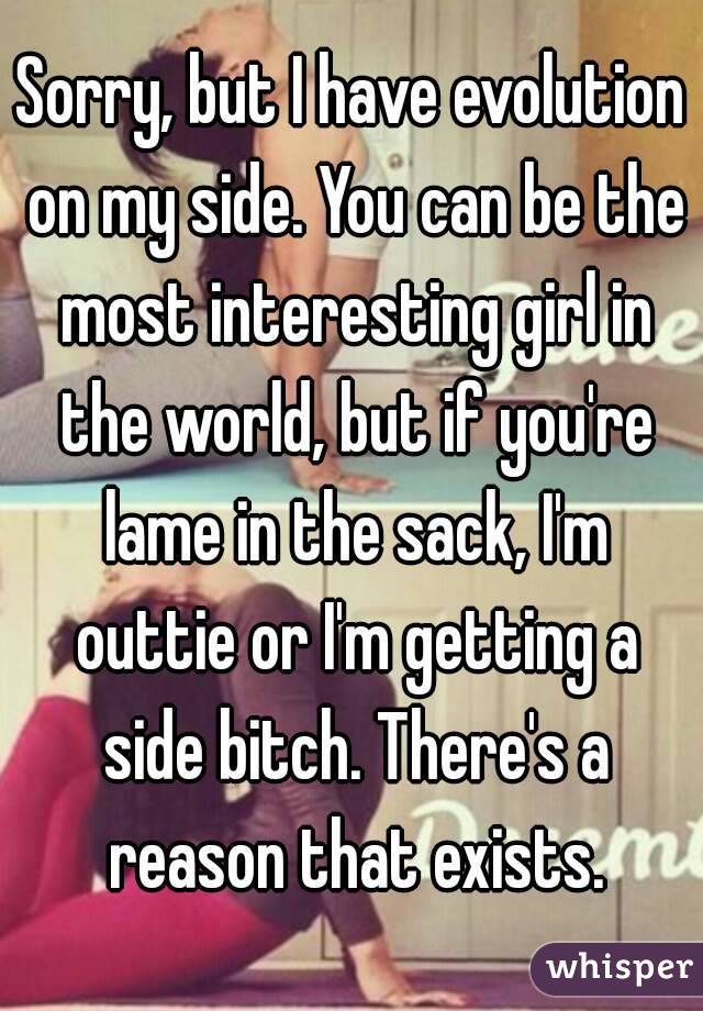 Sorry, but I have evolution on my side. You can be the most interesting girl in the world, but if you're lame in the sack, I'm outtie or I'm getting a side bitch. There's a reason that exists.