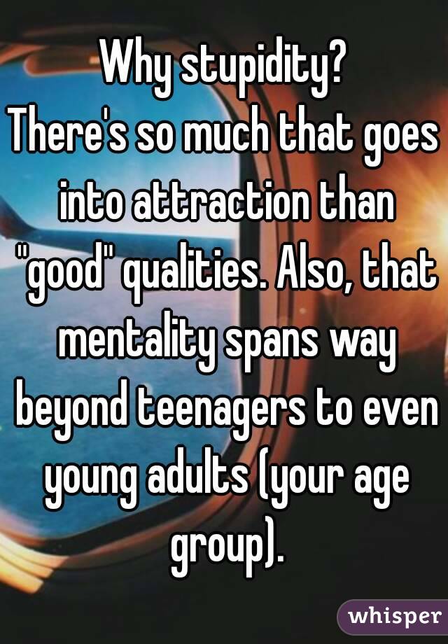 Why stupidity?
There's so much that goes into attraction than "good" qualities. Also, that mentality spans way beyond teenagers to even young adults (your age group).