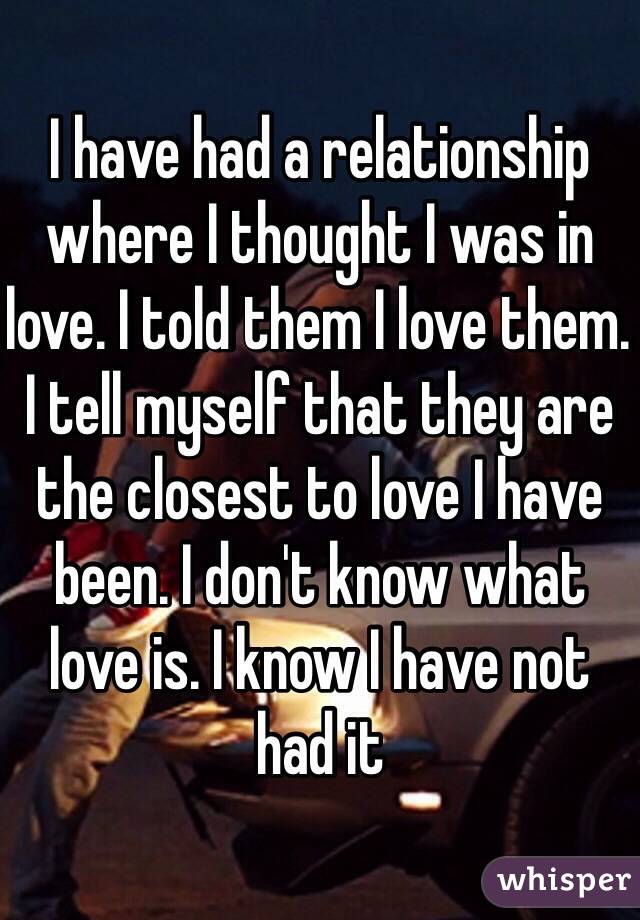 I have had a relationship where I thought I was in love. I told them I love them. I tell myself that they are the closest to love I have been. I don't know what love is. I know I have not had it