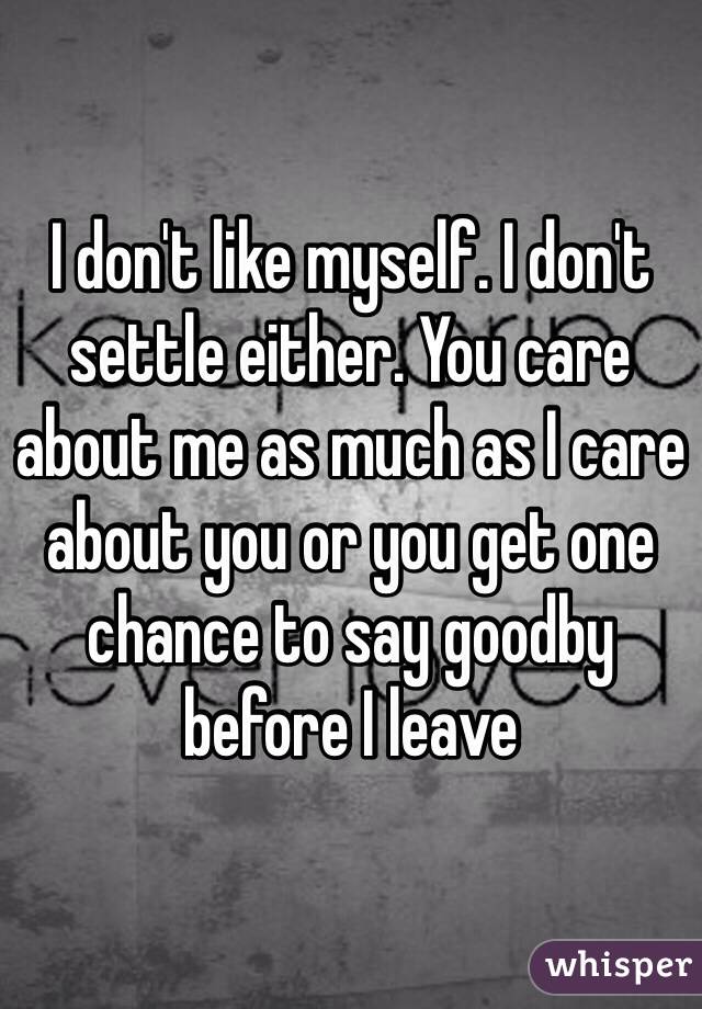 I don't like myself. I don't settle either. You care about me as much as I care about you or you get one chance to say goodby before I leave 