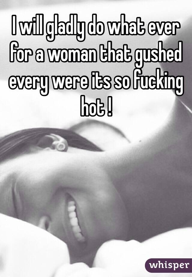 I will gladly do what ever for a woman that gushed every were its so fucking hot !