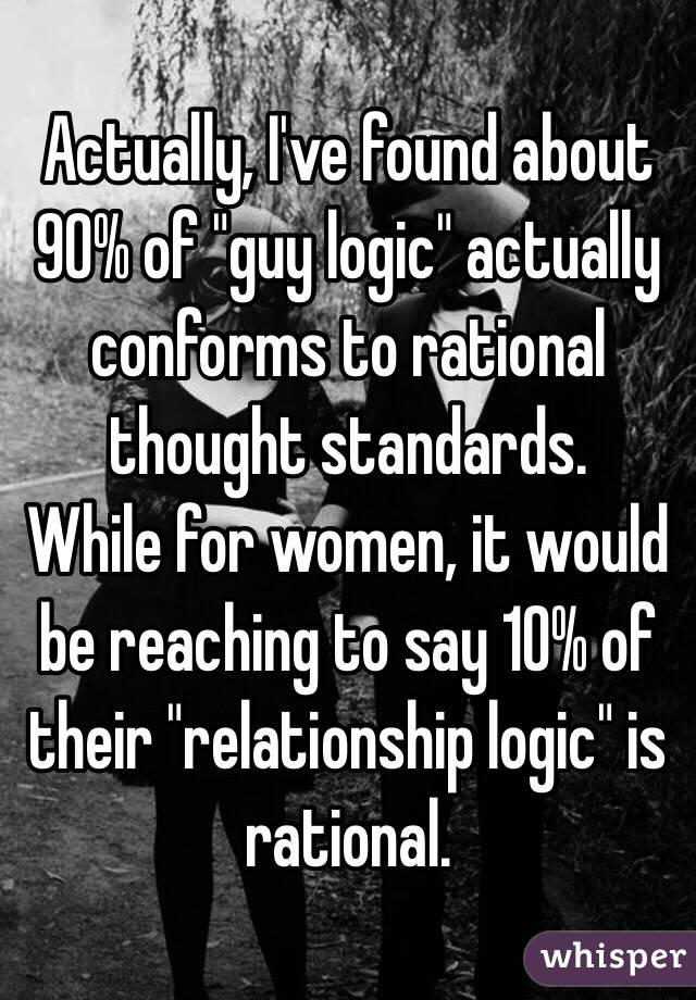 Actually, I've found about 90% of "guy logic" actually conforms to rational thought standards. 
While for women, it would be reaching to say 10% of their "relationship logic" is rational. 