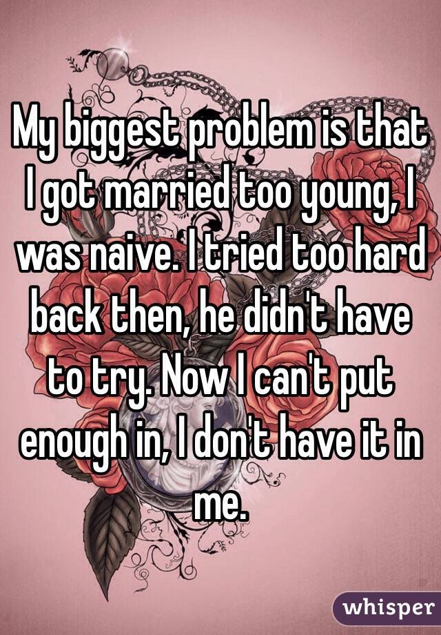 My biggest problem is that I got married too young, I was naive. I tried too hard back then, he didn't have to try. Now I can't put enough in, I don't have it in me. 