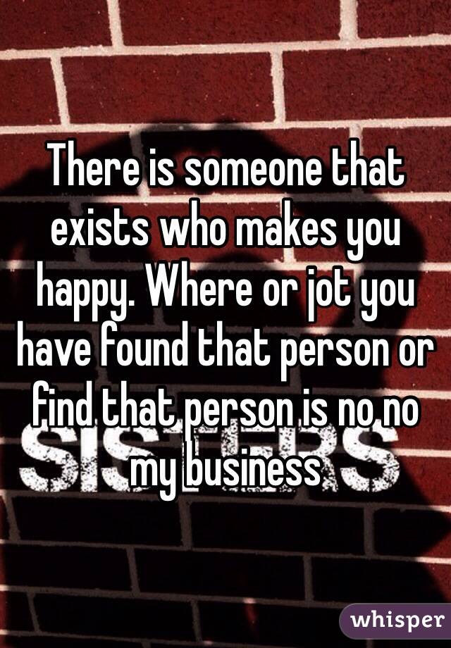 There is someone that exists who makes you happy. Where or jot you have found that person or find that person is no no my business