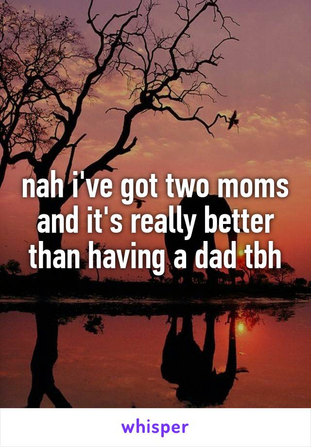 nah i've got two moms and it's really better than having a dad tbh