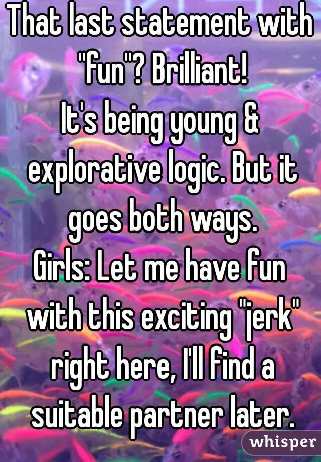 That last statement with "fun"? Brilliant!
It's being young & explorative logic. But it goes both ways.
Girls: Let me have fun with this exciting "jerk" right here, I'll find a suitable partner later.