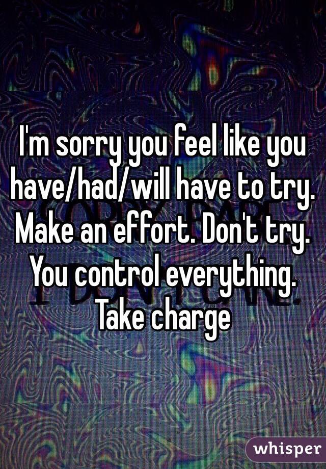 I'm sorry you feel like you have/had/will have to try. Make an effort. Don't try. You control everything. Take charge