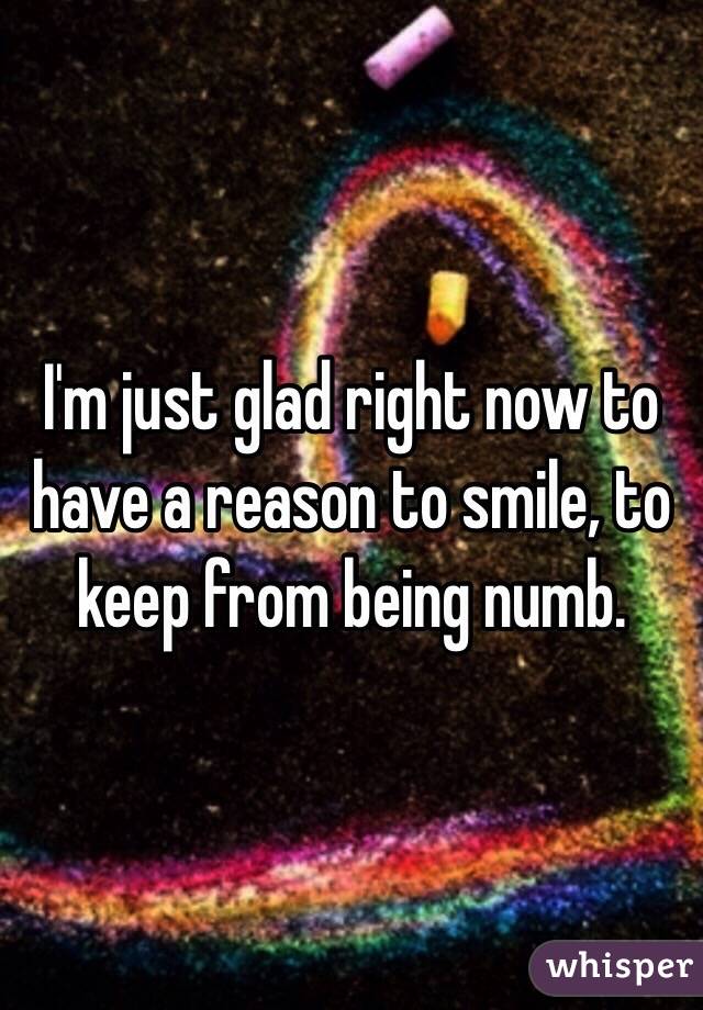 I'm just glad right now to have a reason to smile, to keep from being numb.