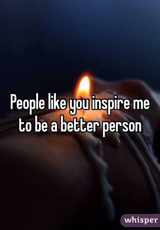People like you inspire me to be a better person