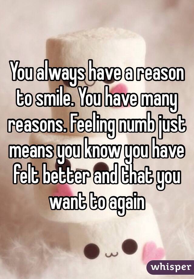 You always have a reason to smile. You have many reasons. Feeling numb just means you know you have felt better and that you want to again