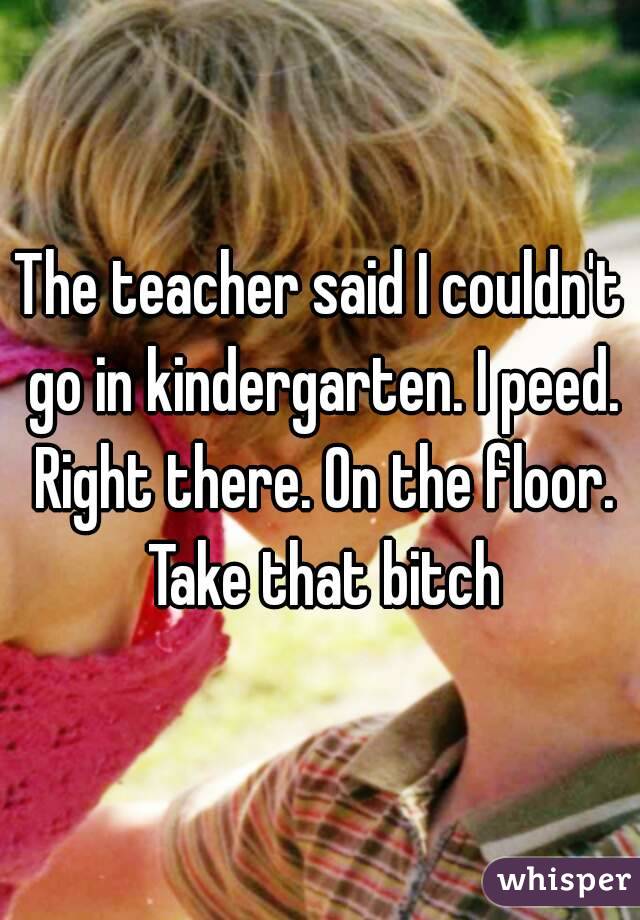 The teacher said I couldn't go in kindergarten. I peed. Right there. On the floor. Take that bitch