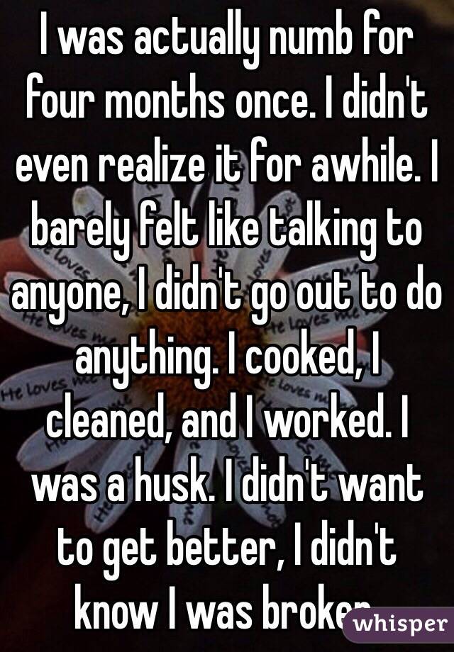 I was actually numb for four months once. I didn't even realize it for awhile. I barely felt like talking to anyone, I didn't go out to do anything. I cooked, I cleaned, and I worked. I was a husk. I didn't want to get better, I didn't know I was broken.