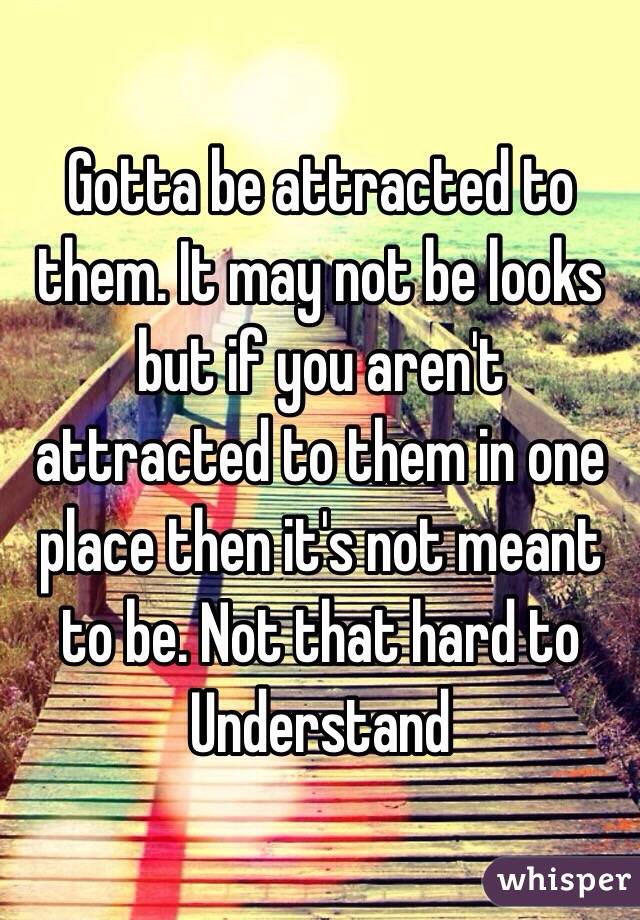 Gotta be attracted to them. It may not be looks but if you aren't attracted to them in one place then it's not meant to be. Not that hard to
Understand