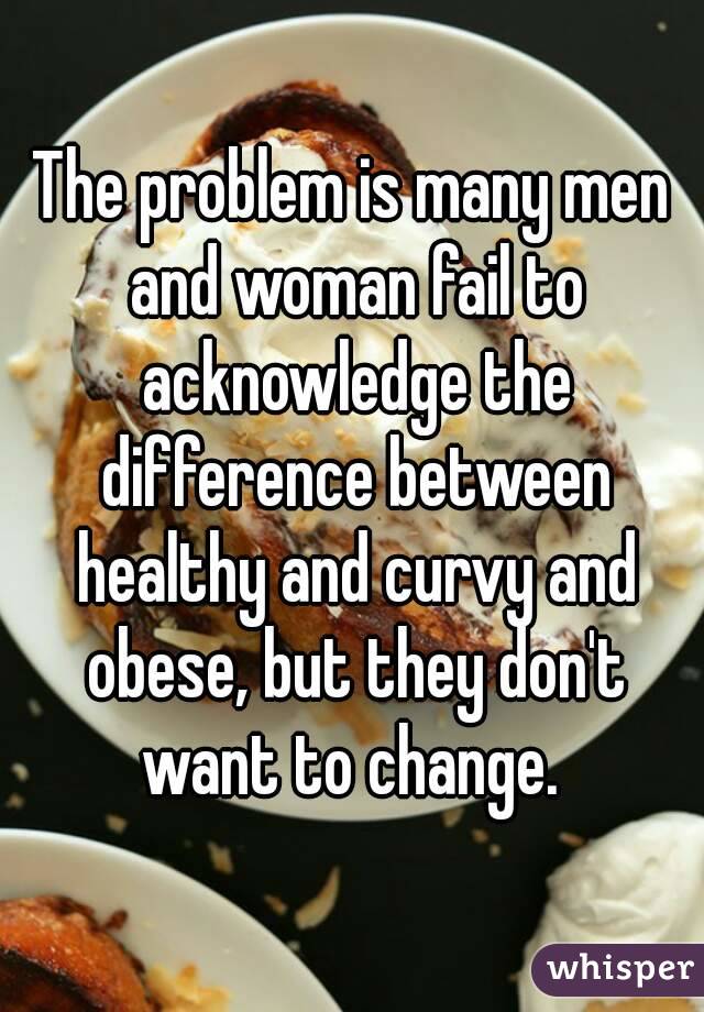 The problem is many men and woman fail to acknowledge the difference between healthy and curvy and obese, but they don't want to change. 