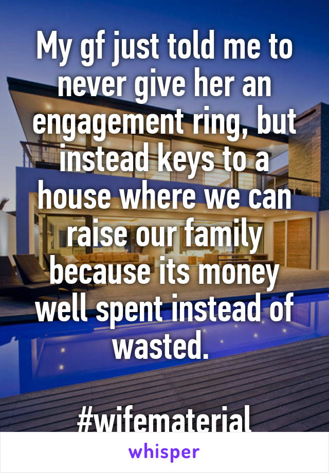 My gf just told me to never give her an engagement ring, but instead keys to a house where we can raise our family because its money well spent instead of wasted. 

#wifematerial