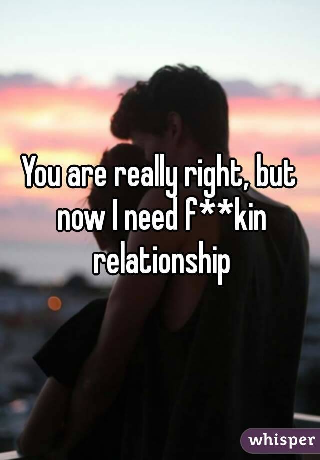 You are really right, but now I need f**kin relationship