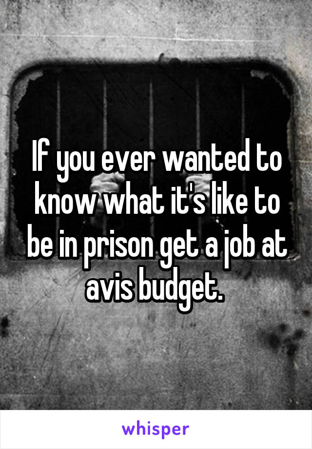 If you ever wanted to know what it's like to be in prison get a job at avis budget. 