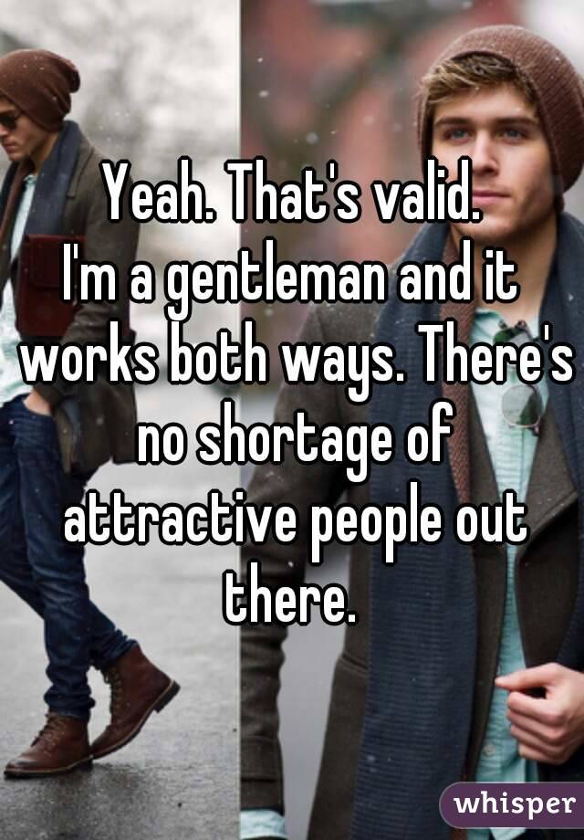 Yeah. That's valid.
I'm a gentleman and it works both ways. There's no shortage of attractive people out there. 