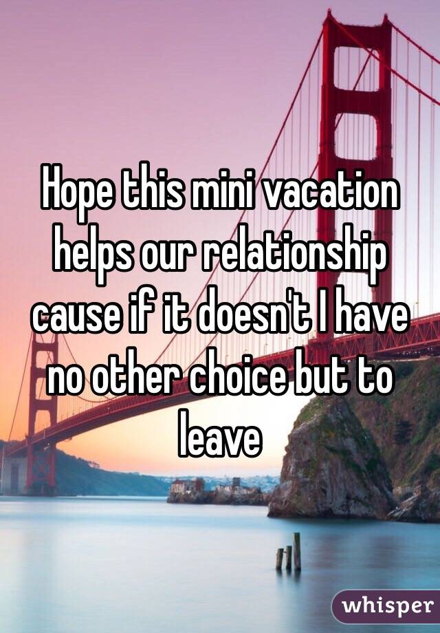 Hope this mini vacation helps our relationship cause if it doesn't I have no other choice but to leave 