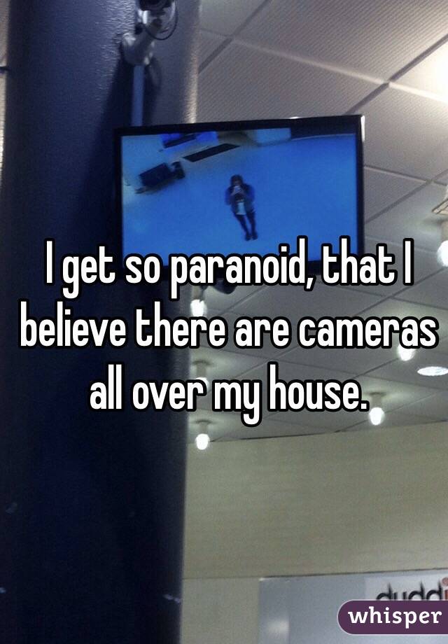 I get so paranoid, that I believe there are cameras all over my house. 