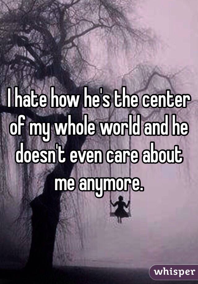 I hate how he's the center of my whole world and he doesn't even care about me anymore. 