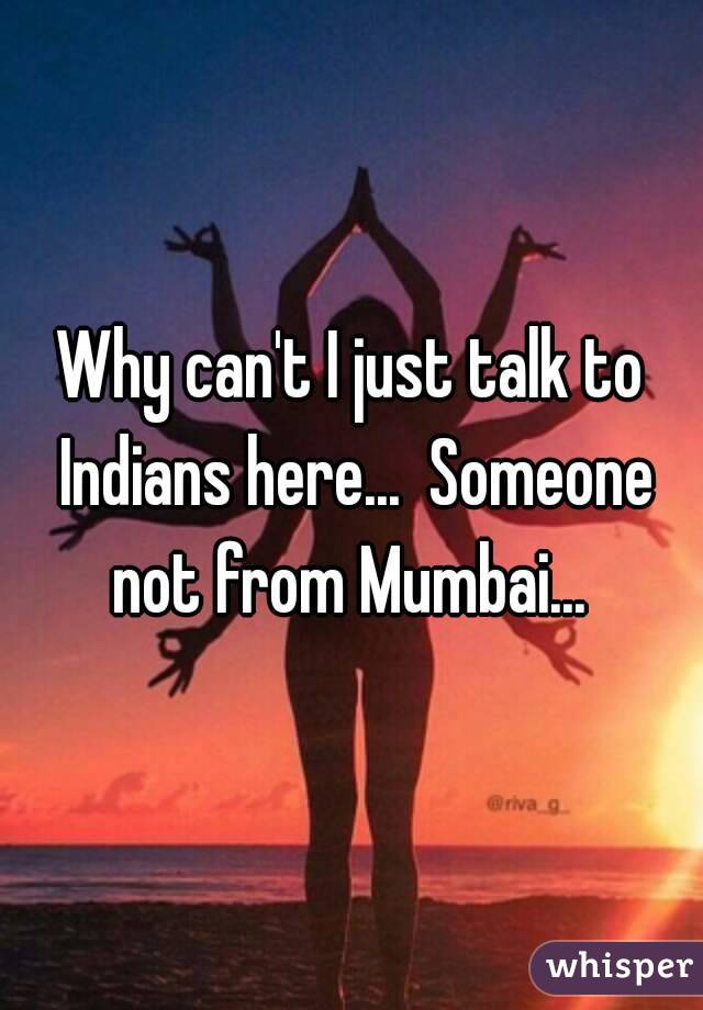 Why can't I just talk to Indians here...  Someone not from Mumbai... 